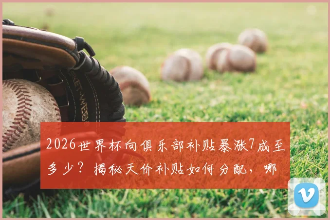 2026世界杯向俱乐部补贴暴涨7成至多少？揭秘天价补贴如何分配，哪些豪门俱乐部将受益最多