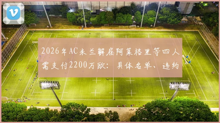 2026年AC米兰解雇阿莱格里等四人需支付2200万欧：具体名单、违约金明细及对俱乐部财政影响深度分析
