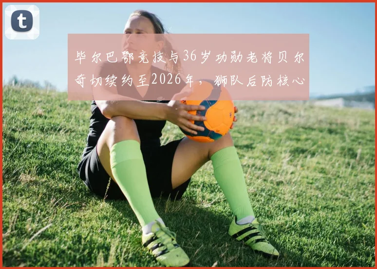 毕尔巴鄂竞技与36岁功勋老将贝尔奇切续约至2026年，狮队后防核心未来计划解析