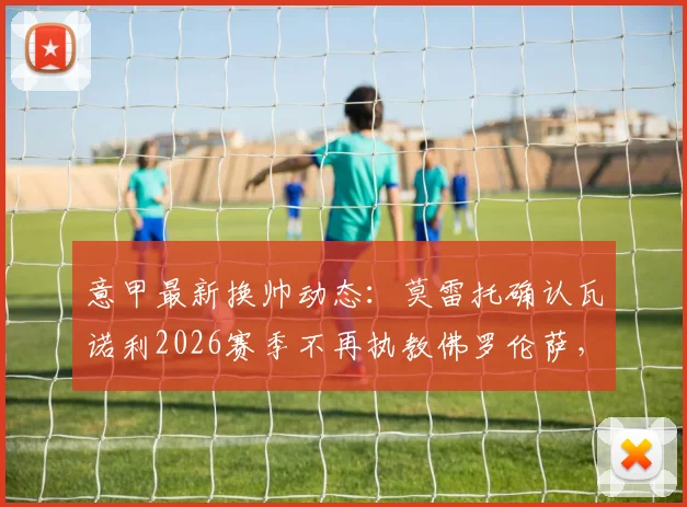 意甲最新换帅动态:莫雷托确认瓦诺利2026赛季不再执教佛罗伦萨,带队保级成功亦难留任,紫百合新帅人选引关注