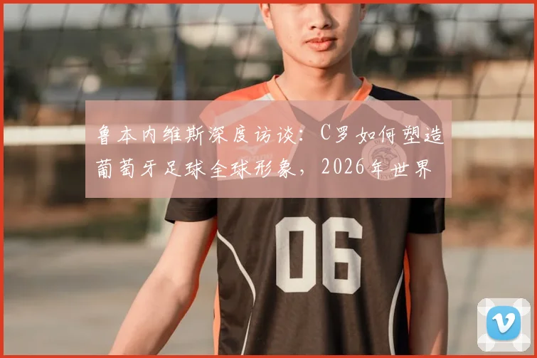 鲁本内维斯深度访谈：C罗如何塑造葡萄牙足球全球形象，2026年世界杯阵容展望与新一代球星影响力分析