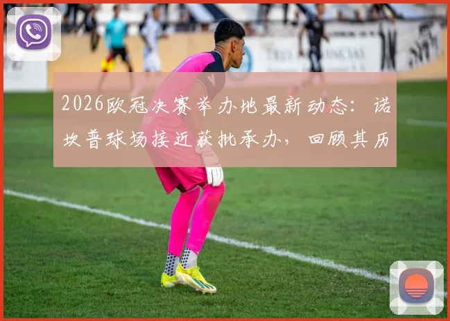 2026欧冠决赛举办地最新动态：诺坎普球场接近获批承办，回顾其历史与改造计划