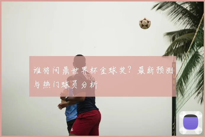 谁将问鼎世界杯金球奖？最新预测与热门球员分析
