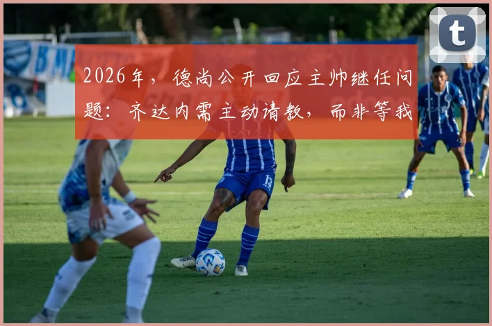 2026年,德尚公开回应主帅继任问题:齐达内需主动请教,而非等我开口