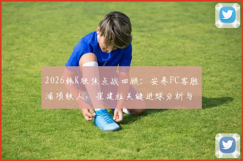 2026韩K联焦点战回顾：安养FC客胜浦项铁人，崔建柱关键进球分析与比赛视频集锦