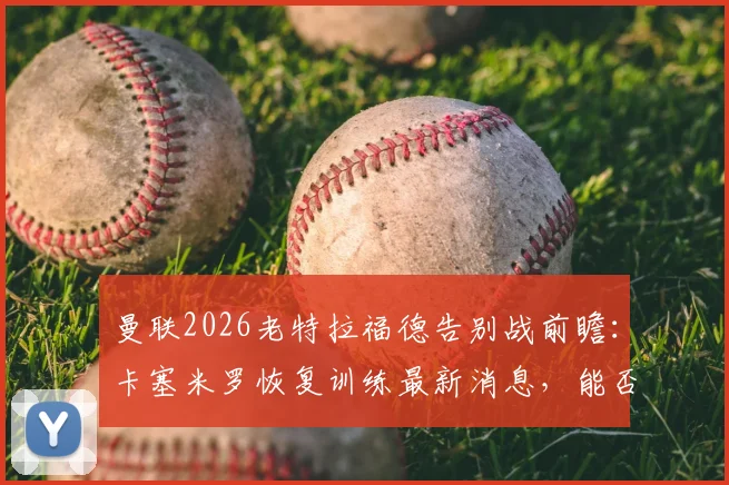 曼联2026老特拉福德告别战前瞻：卡塞米罗恢复训练最新消息，能否出战成焦点，附阵容解析与观赛指南