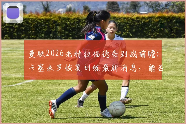 曼联2026老特拉福德告别战前瞻:卡塞米罗恢复训练最新消息,能否出战成焦点,附阵容解析与观赛指南