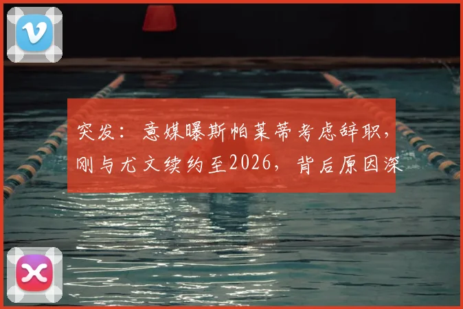 突发：意媒曝斯帕莱蒂考虑辞职，刚与尤文续约至2026，背后原因深度剖析与未来走向预测