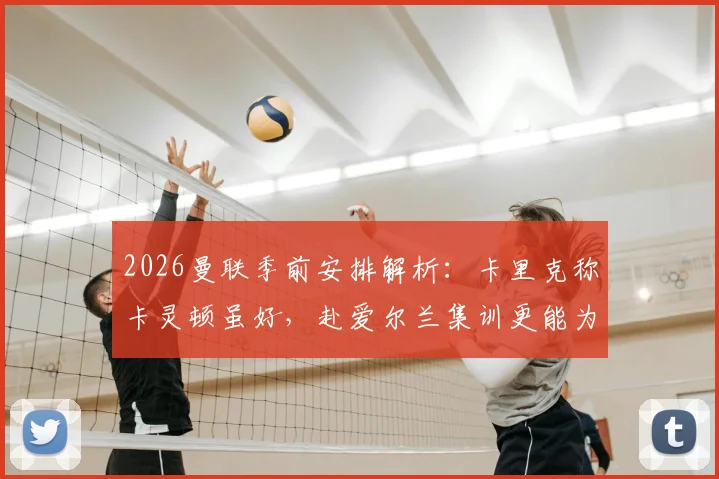 2026曼联季前安排解析:卡里克称卡灵顿虽好,赴爱尔兰集训更能为球队注入关键新鲜感