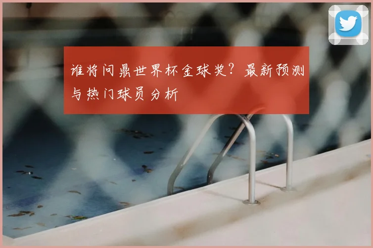 谁将问鼎世界杯金球奖?最新预测与热门球员分析