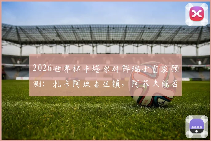 2026世界杯卡塔尔对阵瑞士首发预测：扎卡阿坎吉坐镇，阿菲夫能否率队破局？