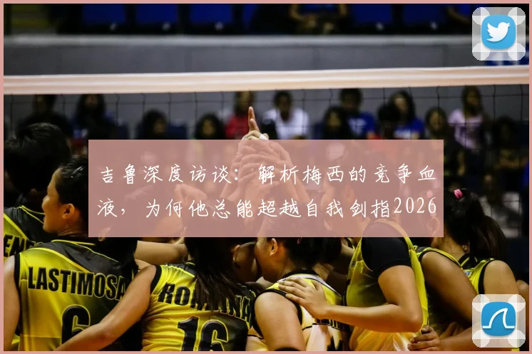吉鲁深度访谈：解析梅西的竞争血液，为何他总能超越自我剑指2026