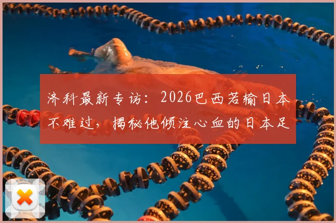济科最新专访：2026巴西若输日本不难过，揭秘他倾注心血的日本足球崛起之路