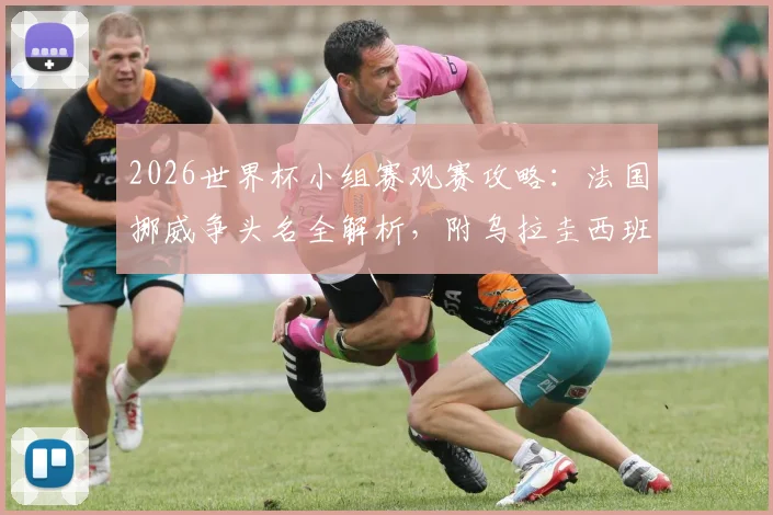 2026世界杯小组赛观赛攻略:法国挪威争头名全解析,附乌拉圭西班牙生死战直播时间与阵容解读