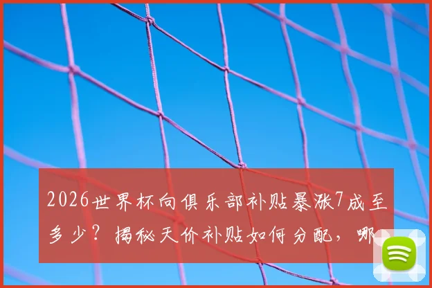 2026世界杯向俱乐部补贴暴涨7成至多少？揭秘天价补贴如何分配，哪些豪门俱乐部将受益最多