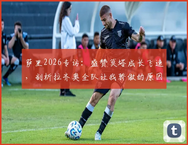 萨里2026专访:盛赞莫塔成长飞速,剖析拉齐奥全队让我骄傲的原因与未来展望