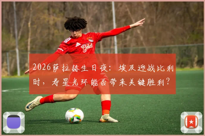 2026萨拉赫生日夜:埃及迎战比利时,寿星光环能否带来关键胜利?