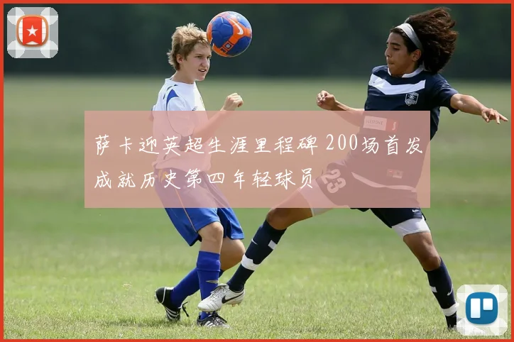 萨卡迎英超生涯里程碑 200场首发成就历史第四年轻球员