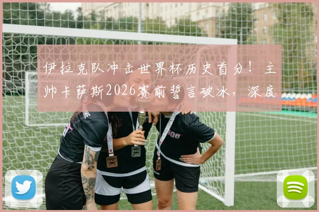 伊拉克队冲击世界杯历史首分!主帅卡萨斯2026赛前誓言破冰,深度剖析亚洲球队积分困境与突破之路