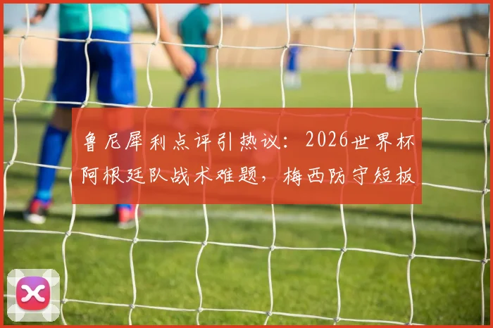 鲁尼犀利点评引热议：2026世界杯阿根廷队战术难题，梅西防守短板如何影响球队？