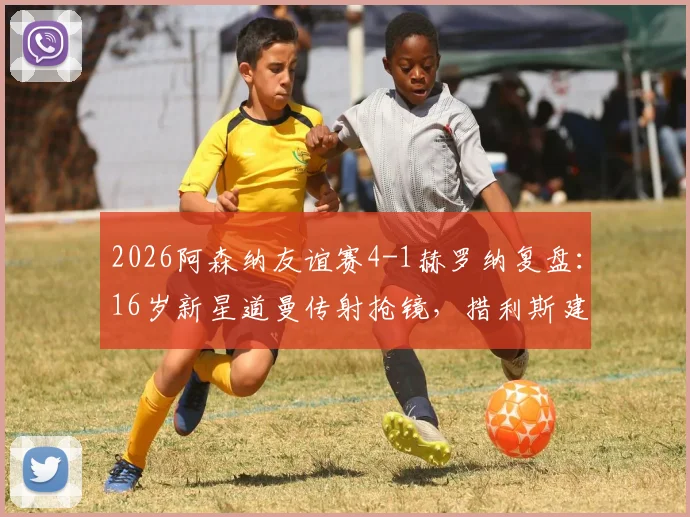 2026阿森纳友谊赛4-1赫罗纳复盘：16岁新星道曼传射抢镜，措利斯建功彰显阵容厚度