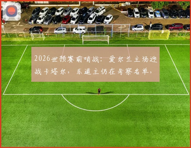 2026世预赛前哨战：爱尔兰主场迎战卡塔尔，东道主仍在考察名单，比赛看点与胜负手解析