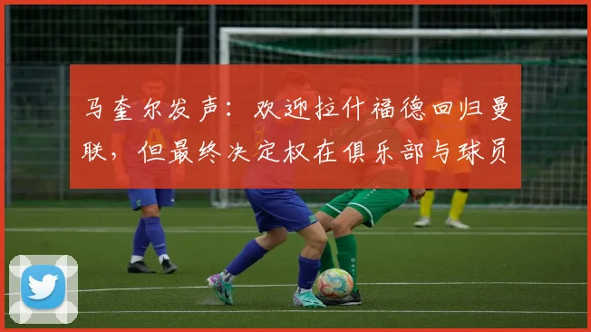 马奎尔发声:欢迎拉什福德回归曼联,但最终决定权在俱乐部与球员自身,分析2026赛季前景