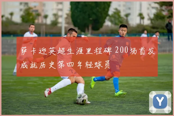 萨卡迎英超生涯里程碑 200场首发成就历史第四年轻球员