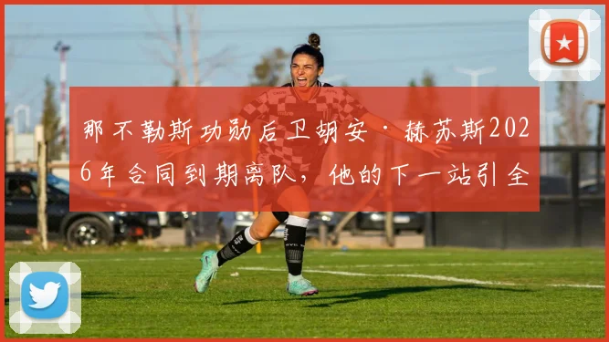 那不勒斯功勋后卫胡安·赫苏斯2026年合同到期离队，他的下一站引全欧关注，未来去向解析