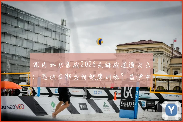 塞内加尔备战2026关键战连遭打击：恩迪亚耶为何缺席训练？盖伊中途退出影响几何？