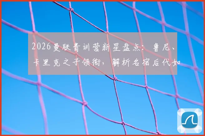 2026曼联青训营新星盘点:鲁尼、卡里克之子领衔,解析名宿后代如何跻身重点培养名单