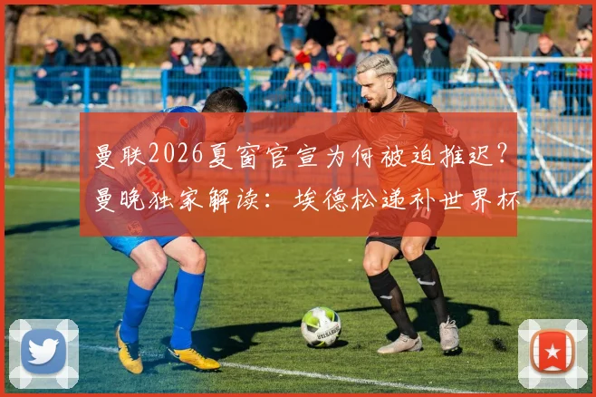 曼联2026夏窗官宣为何被迫推迟？曼晚独家解读：埃德松递补世界杯引发连锁反应