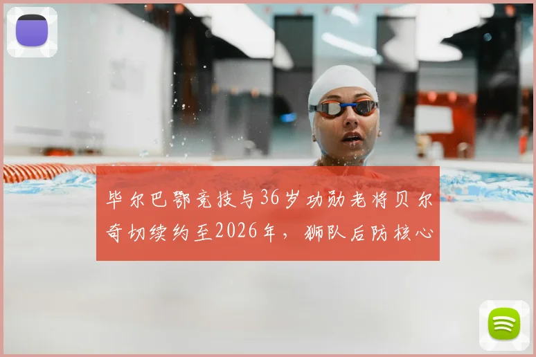 毕尔巴鄂竞技与36岁功勋老将贝尔奇切续约至2026年，狮队后防核心未来计划解析
