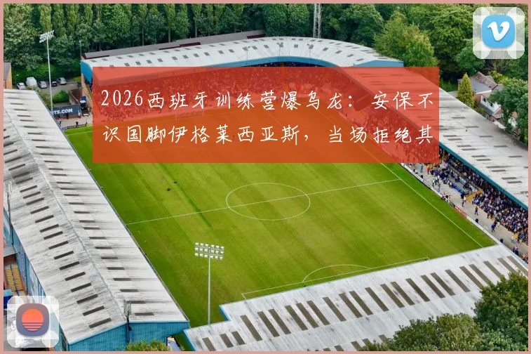 2026西班牙训练营爆乌龙：安保不识国脚伊格莱西亚斯，当场拒绝其入内引西媒热议