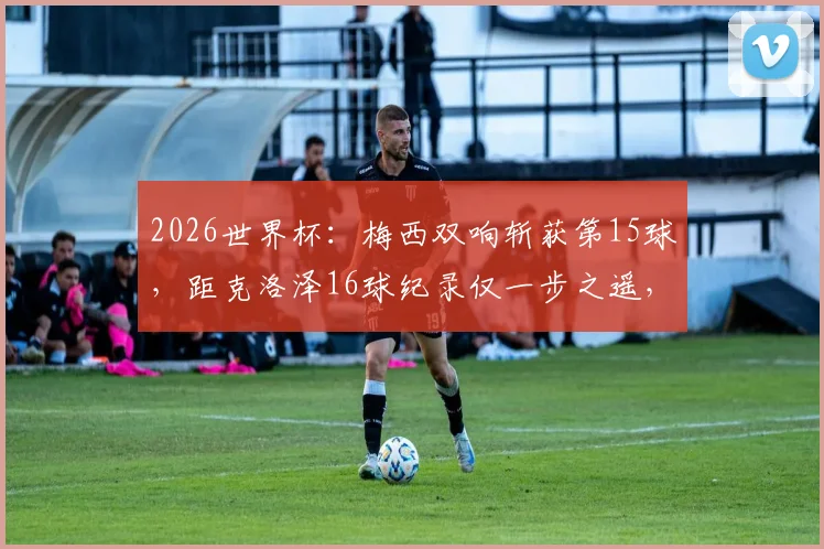 2026世界杯：梅西双响斩获第15球，距克洛泽16球纪录仅一步之遥，世界杯历史射手榜排名解析