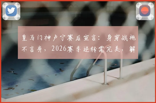 皇马门神卢宁赛后宣言:身穿战袍不言弃,2026赛季逆转需完美,解析其言论对更衣室的影响