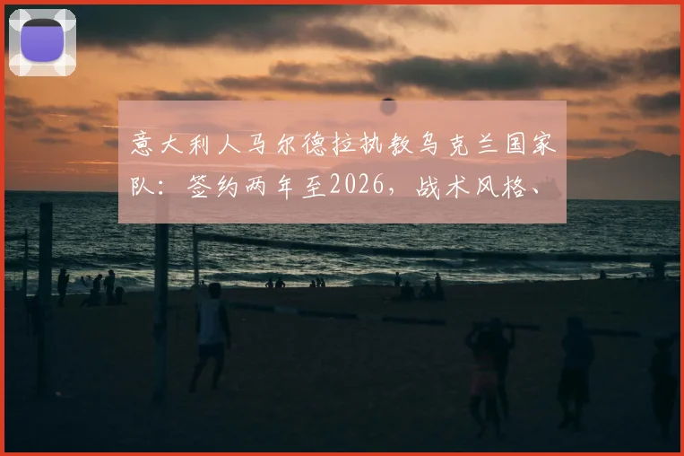 意大利人马尔德拉执教乌克兰国家队：签约两年至2026，战术风格、年薪目标及带队前景深度分析