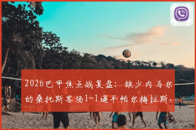 2026巴甲焦点战复盘:缺少内马尔的桑托斯客场1-1逼平帕尔梅拉斯,全场数据与战术影响深度解读