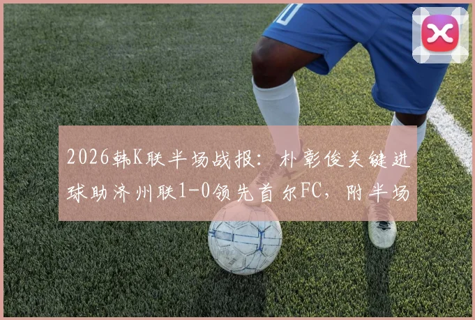 2026韩K联半场战报：朴彰俊关键进球助济州联1-0领先首尔FC，附半场数据与即时比分分析