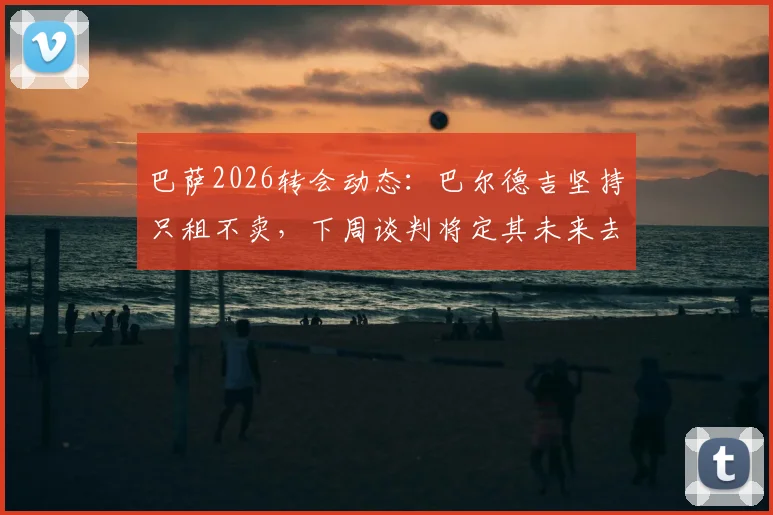 巴萨2026转会动态：巴尔德吉坚持只租不卖，下周谈判将定其未来去向