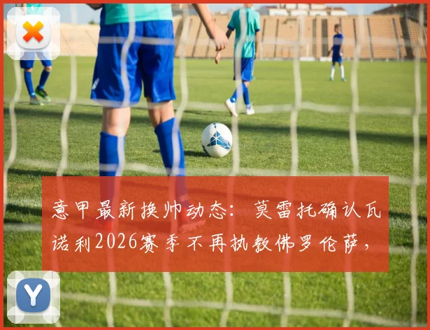 意甲最新换帅动态:莫雷托确认瓦诺利2026赛季不再执教佛罗伦萨,带队保级成功亦难留任,紫百合新帅人选引关注