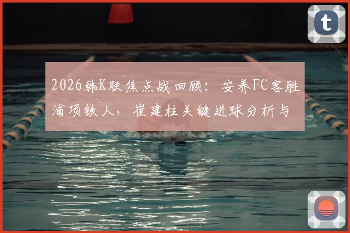 2026韩K联焦点战回顾：安养FC客胜浦项铁人，崔建柱关键进球分析与比赛视频集锦