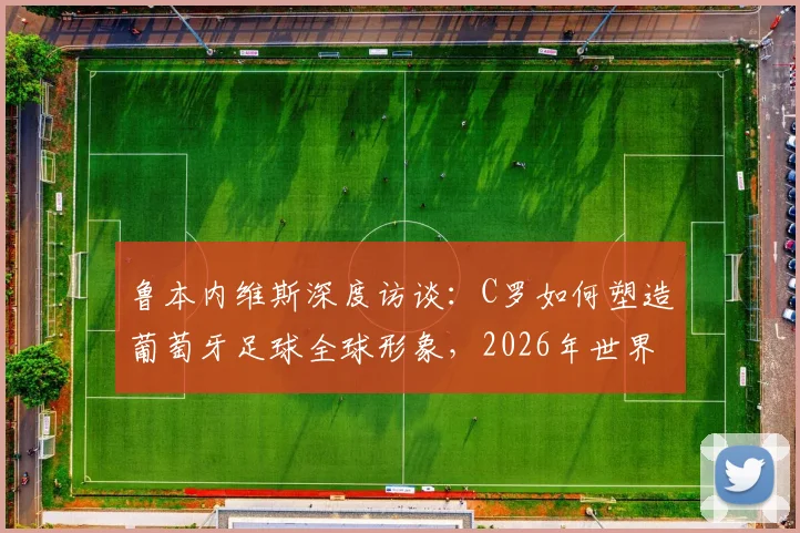 鲁本内维斯深度访谈:C罗如何塑造葡萄牙足球全球形象,2026年世界杯阵容展望与新一代球星影响力分析