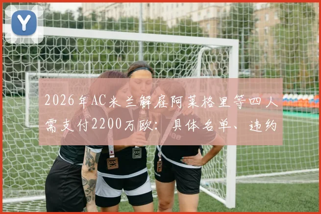 2026年AC米兰解雇阿莱格里等四人需支付2200万欧：具体名单、违约金明细及对俱乐部财政影响深度分析