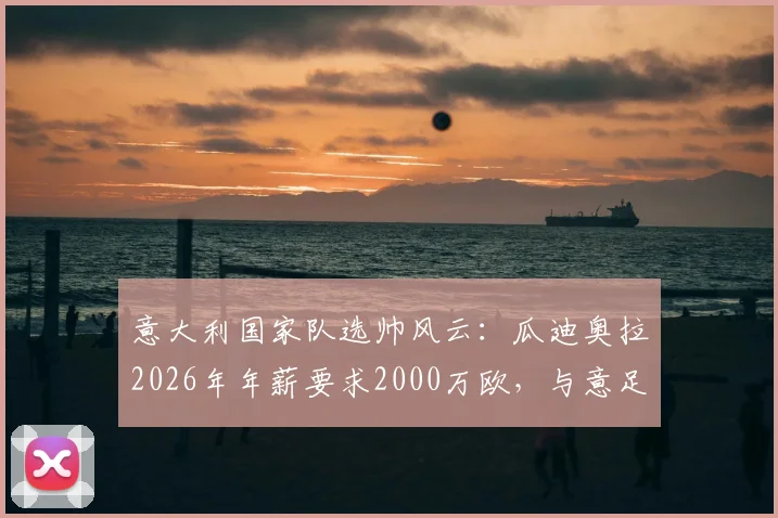 意大利国家队选帅风云：瓜迪奥拉2026年年薪要求2000万欧，与意足协预算差距悬殊，继任者分析