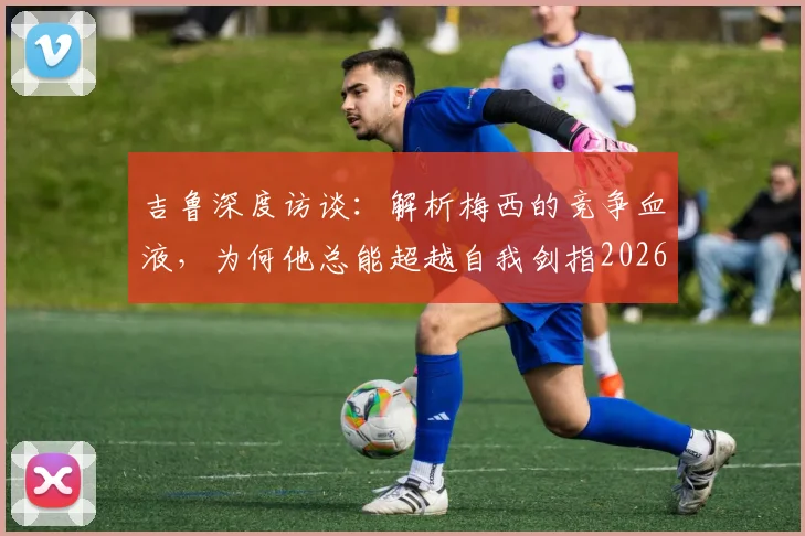 吉鲁深度访谈：解析梅西的竞争血液，为何他总能超越自我剑指2026