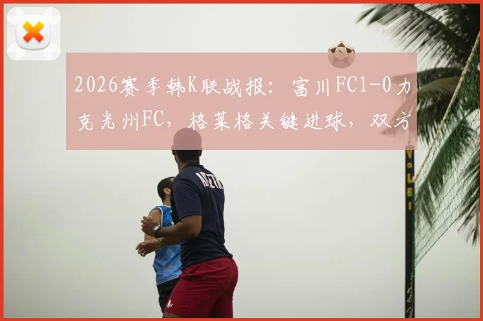 2026赛季韩K联战报：富川FC1-0力克光州FC，格莱格关键进球，双方战术与球员表现深度解析