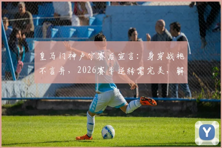 皇马门神卢宁赛后宣言:身穿战袍不言弃,2026赛季逆转需完美,解析其言论对更衣室的影响