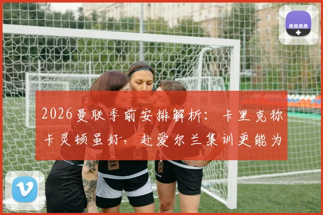 2026曼联季前安排解析:卡里克称卡灵顿虽好,赴爱尔兰集训更能为球队注入关键新鲜感