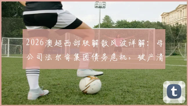 2026澳超西部联解散风波详解:母公司法尔肯集团债务危机,破产清算后球队会籍与球员去向分析